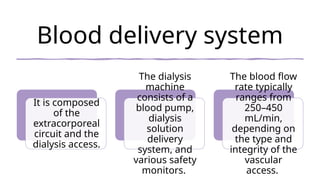 Blood delivery system
It is composed
of the
extracorporeal
circuit and the
dialysis access.
The dialysis
machine
consists of a
blood pump,
dialysis
solution
delivery
system, and
various safety
monitors.
The blood flow
rate typically
ranges from
250–450
mL/min,
depending on
the type and
integrity of the
vascular
access.
 