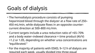 Goals of dialysis
• The hemodialysis procedure consists of pumping
heparinized blood through the dialyzer at a flow rate of 250–
450 mL/min, while dialysate flows in an opposite counter-
current direction at 500–800 mL/min.
• Current targets include a urea reduction ratio of >65–70%
and a body water–indexed clearance × time product (Kt/V)
>1.2 or 1.05, depending on whether urea concentrations are
“equilibrated.”
• For the majority of patients with ESKD, 9–12 h of dialysis are
required each week, usually divided into three equal
 
