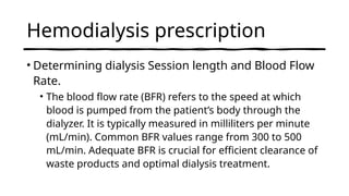 Hemodialysis prescription
• Determining dialysis Session length and Blood Flow
Rate.
• The blood flow rate (BFR) refers to the speed at which
blood is pumped from the patient’s body through the
dialyzer. It is typically measured in milliliters per minute
(mL/min). Common BFR values range from 300 to 500
mL/min. Adequate BFR is crucial for efficient clearance of
waste products and optimal dialysis treatment.
 