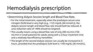 Hemodialysis prescription
• Determining dialysis Session length and Blood Flow Rate.
• For the initial treatment, especially when the predialysis serum urea
nitrogen (SUN) level is very high (e.g., >125 mg/dL [44 mmol/L]), the
dialysis session length and blood flow rate should both be reduced. A
urea reduction ratio of <40% should be targeted.
• This usually means using a blood flow rate of only 200 mL/min (150
mL/min in small patients) for adults along with a 2-hour treatment time
and a relatively low-efficiency hemofilter.
• The length of the second dialysis session can usually be increased to 3
hours, provided that the predialysis SUN level is <100 mg/dL (36 mmol/L).
 