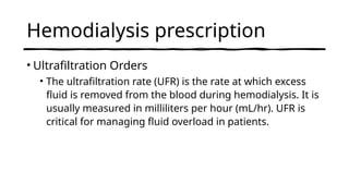 Hemodialysis prescription
• Ultrafiltration Orders
• The ultrafiltration rate (UFR) is the rate at which excess
fluid is removed from the blood during hemodialysis. It is
usually measured in milliliters per hour (mL/hr). UFR is
critical for managing fluid overload in patients.
 