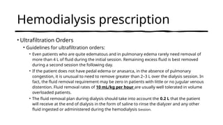 Hemodialysis prescription
• Ultrafiltration Orders
• Guidelines for ultrafiltration orders:
• Even patients who are quite edematous and in pulmonary edema rarely need removal of
more than 4 L of fluid during the initial session. Remaining excess fluid is best removed
during a second session the following day.
• If the patient does not have pedal edema or anasarca, in the absence of pulmonary
congestion, it is unusual to need to remove greater than 2–3 L over the dialysis session. In
fact, the fluid removal requirement may be zero in patients with little or no jugular venous
distention. Fluid removal rates of 10 mL/kg per hour are usually well tolerated in volume
overloaded patients.
• The fluid removal plan during dialysis should take into account the 0.2 L that the patient
will receive at the end of dialysis in the form of saline to rinse the dialyzer and any other
fluid ingested or administered during the hemodialysis session.
 