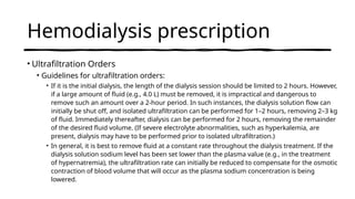 Hemodialysis prescription
• Ultrafiltration Orders
• Guidelines for ultrafiltration orders:
• If it is the initial dialysis, the length of the dialysis session should be limited to 2 hours. However,
if a large amount of fluid (e.g., 4.0 L) must be removed, it is impractical and dangerous to
remove such an amount over a 2-hour period. In such instances, the dialysis solution flow can
initially be shut off, and isolated ultrafiltration can be performed for 1–2 hours, removing 2–3 kg
of fluid. Immediately thereafter, dialysis can be performed for 2 hours, removing the remainder
of the desired fluid volume. (If severe electrolyte abnormalities, such as hyperkalemia, are
present, dialysis may have to be performed prior to isolated ultrafiltration.)
• In general, it is best to remove fluid at a constant rate throughout the dialysis treatment. If the
dialysis solution sodium level has been set lower than the plasma value (e.g., in the treatment
of hypernatremia), the ultrafiltration rate can initially be reduced to compensate for the osmotic
contraction of blood volume that will occur as the plasma sodium concentration is being
lowered.
 