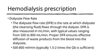 Hemodialysis prescription
• Dialysate Flow Rate
• The dialysate flow rate (DFR) is the rate at which dialysate
(the cleansing fluid) flows through the dialyzer. DFR is
also measured in mL/min, with typical values ranging
from 500 to 800 mL/min. Proper DFR ensures effective
diffusion of waste products from the blood into the
dialysate.
• 500-800 ml/min (typically 1.5-2 times the Qb is sufficient)
 