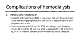 Complications of hemodialysis
I. Intradialytic Hypotension
• Intradialytic hypotension (IDH) is important not only because it can
cause distressing symptoms, but because it is associated with poor
long-term outcomes.
• There are various definitions for IDH, including a nadir (lowest)
systolic BP less than 90 mm Hg, a fall in systolic BP of 20 or 30 mm
Hg, or a fall in some percentage of the starting blood pressure.
 
