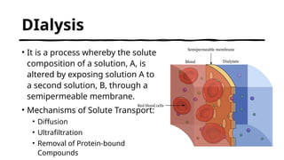 DIalysis
• It is a process whereby the solute
composition of a solution, A, is
altered by exposing solution A to
a second solution, B, through a
semipermeable membrane.
• Mechanisms of Solute Transport:
• Diffusion
• Ultrafiltration
• Removal of Protein-bound
Compounds
 