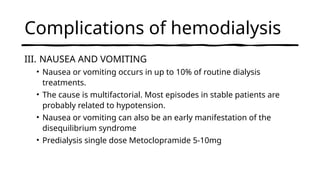 Complications of hemodialysis
III. NAUSEA AND VOMITING
• Nausea or vomiting occurs in up to 10% of routine dialysis
treatments.
• The cause is multifactorial. Most episodes in stable patients are
probably related to hypotension.
• Nausea or vomiting can also be an early manifestation of the
disequilibrium syndrome
• Predialysis single dose Metoclopramide 5-10mg
 