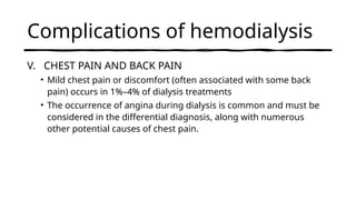 Complications of hemodialysis
V. CHEST PAIN AND BACK PAIN
• Mild chest pain or discomfort (often associated with some back
pain) occurs in 1%–4% of dialysis treatments
• The occurrence of angina during dialysis is common and must be
considered in the differential diagnosis, along with numerous
other potential causes of chest pain.
 