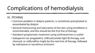 Complications of hemodialysis
VI. ITCHING
• Common problem in dialysis patients, is sometimes precipitated or
exacerbated by dialysis
• General moisturizing and lubrication of the skin using emollients is
recommended, and this should be the first line of therapy
• Standard symptomatic treatment using antihistamines is useful
• Gabapentin (or pregabalin), UVB (ultraviolet light B) therapy, oral
charcoal, or nalfuralfine might be the next line of therapy, followed
by naltrexone or tacrolimus ointment
 