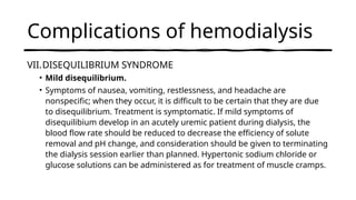 Complications of hemodialysis
VII.DISEQUILIBRIUM SYNDROME
• Mild disequilibrium.
• Symptoms of nausea, vomiting, restlessness, and headache are
nonspecific; when they occur, it is difficult to be certain that they are due
to disequilibrium. Treatment is symptomatic. If mild symptoms of
disequilibium develop in an acutely uremic patient during dialysis, the
blood flow rate should be reduced to decrease the efficiency of solute
removal and pH change, and consideration should be given to terminating
the dialysis session earlier than planned. Hypertonic sodium chloride or
glucose solutions can be administered as for treatment of muscle cramps.
 