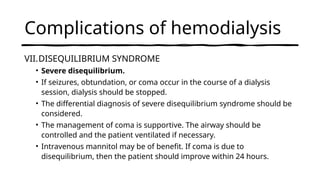 Complications of hemodialysis
VII.DISEQUILIBRIUM SYNDROME
• Severe disequilibrium.
• If seizures, obtundation, or coma occur in the course of a dialysis
session, dialysis should be stopped.
• The differential diagnosis of severe disequilibrium syndrome should be
considered.
• The management of coma is supportive. The airway should be
controlled and the patient ventilated if necessary.
• Intravenous mannitol may be of benefit. If coma is due to
disequilibrium, then the patient should improve within 24 hours.
 