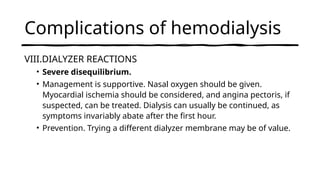 Complications of hemodialysis
VIII.DIALYZER REACTIONS
• Severe disequilibrium.
• Management is supportive. Nasal oxygen should be given.
Myocardial ischemia should be considered, and angina pectoris, if
suspected, can be treated. Dialysis can usually be continued, as
symptoms invariably abate after the first hour.
• Prevention. Trying a different dialyzer membrane may be of value.
 