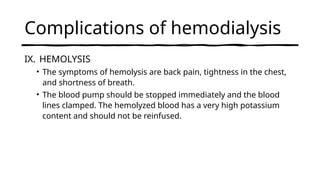 Complications of hemodialysis
IX. HEMOLYSIS
• The symptoms of hemolysis are back pain, tightness in the chest,
and shortness of breath.
• The blood pump should be stopped immediately and the blood
lines clamped. The hemolyzed blood has a very high potassium
content and should not be reinfused.
 