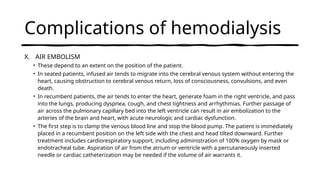 Complications of hemodialysis
X. AIR EMBOLISM
• These depend to an extent on the position of the patient.
• In seated patients, infused air tends to migrate into the cerebral venous system without entering the
heart, causing obstruction to cerebral venous return, loss of consciousness, convulsions, and even
death.
• In recumbent patients, the air tends to enter the heart, generate foam in the right ventricle, and pass
into the lungs, producing dyspnea, cough, and chest tightness and arrhythmias. Further passage of
air across the pulmonary capillary bed into the left ventricle can result in air embolization to the
arteries of the brain and heart, with acute neurologic and cardiac dysfunction.
• The first step is to clamp the venous blood line and stop the blood pump. The patient is immediately
placed in a recumbent position on the left side with the chest and head tilted downward. Further
treatment includes cardiorespiratory support, including administration of 100% oxygen by mask or
endotracheal tube. Aspiration of air from the atrium or ventricle with a percutaneously inserted
needle or cardiac catheterization may be needed if the volume of air warrants it.
 