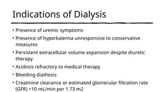 Indications of Dialysis
• Presence of uremic symptoms
• Presence of hyperkalemia unresponsive to conservative
measures
• Persistent extracellular volume expansion despite diuretic
therapy
• Acidosis refractory to medical therapy
• Bleeding diathesis
• Creatinine clearance or estimated glomerular filtration rate
(GFR) <10 mL/min per 1.73 m2
 