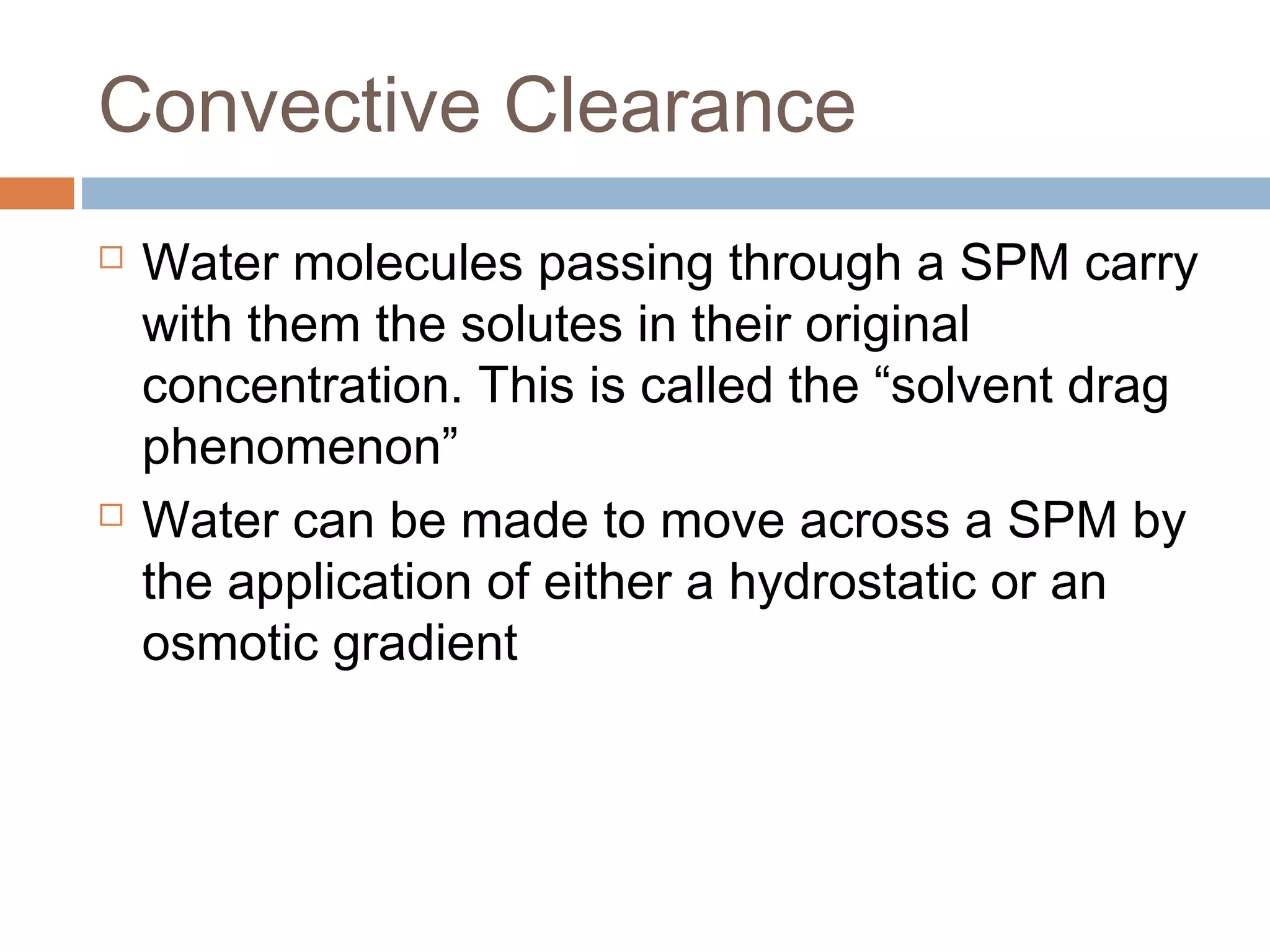 Convective Clearance
 Water molecules passing through a SPM carry
with them the solutes in their original
concentration. This is called the “solvent drag
phenomenon”
 Water can be made to move across a SPM by
the application of either a hydrostatic or an
osmotic gradient
 