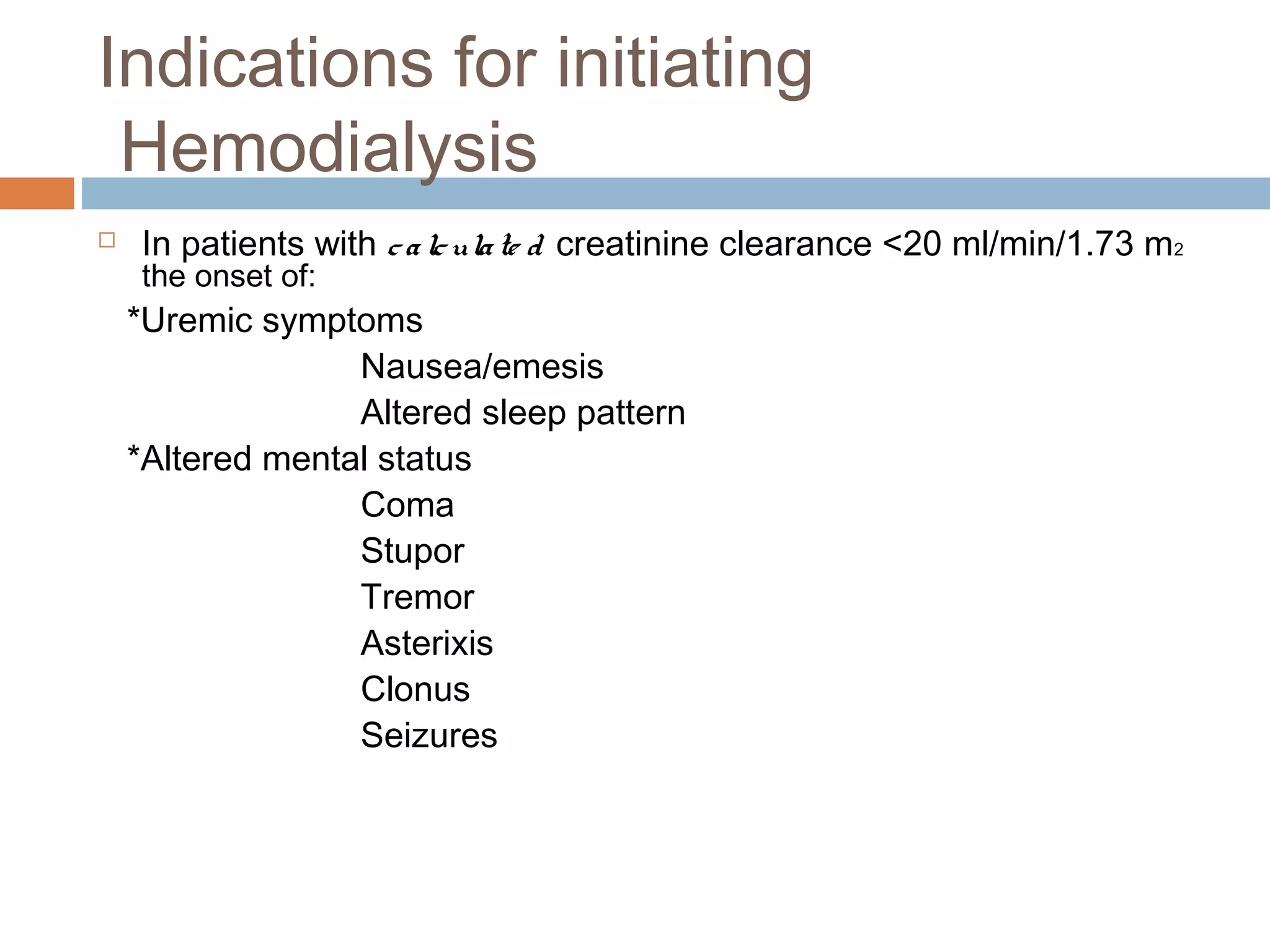 Indications for initiating
Hemodialysis
 In patients with calculate d creatinine clearance <20 ml/min/1.73 m2
the onset of:
*Uremic symptoms
Nausea/emesis
Altered sleep pattern
*Altered mental status
Coma
Stupor
Tremor
Asterixis
Clonus
Seizures
 