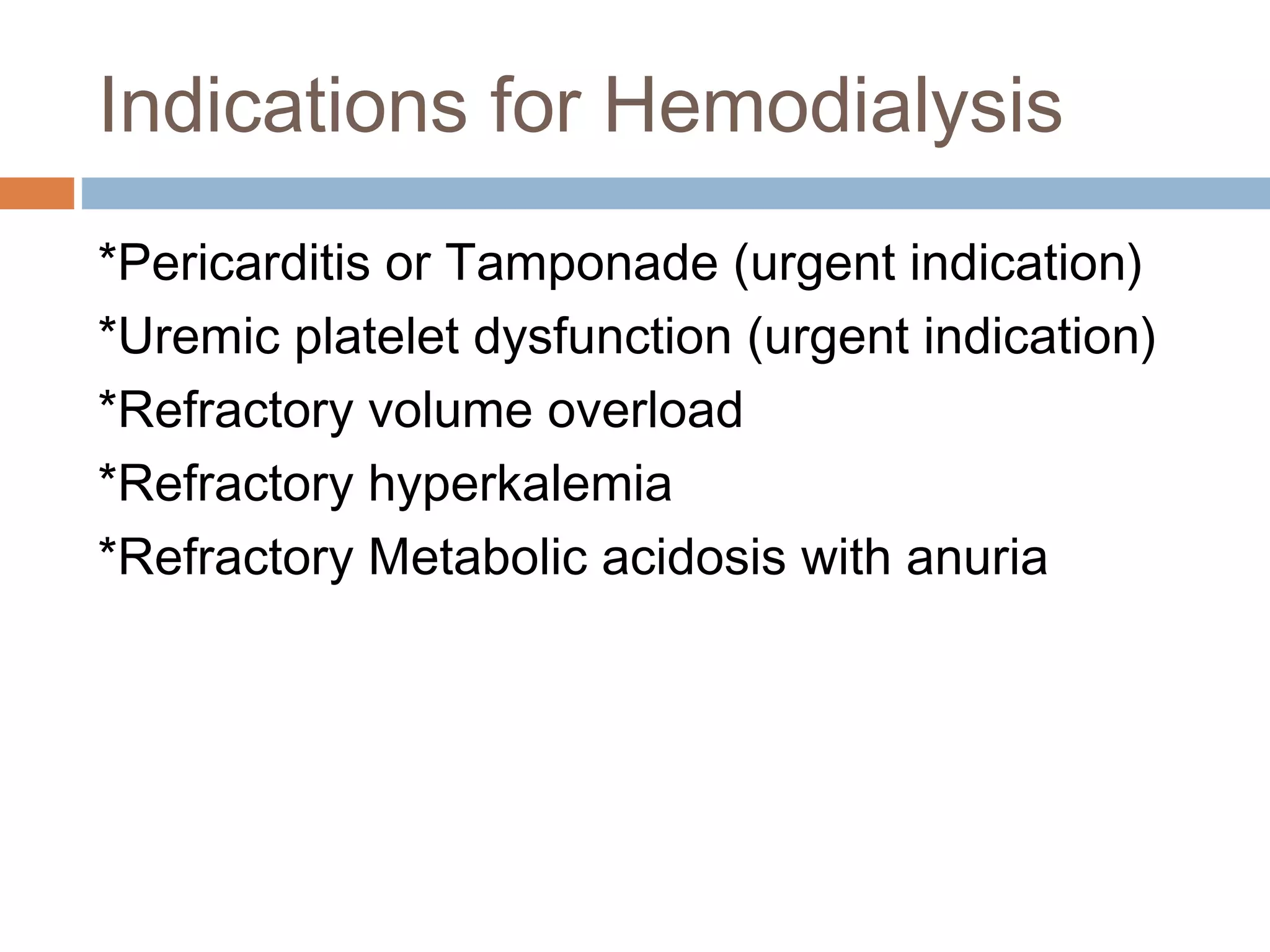 Indications for Hemodialysis
*Pericarditis or Tamponade (urgent indication)
*Uremic platelet dysfunction (urgent indication)
*Refractory volume overload
*Refractory hyperkalemia
*Refractory Metabolic acidosis with anuria
 