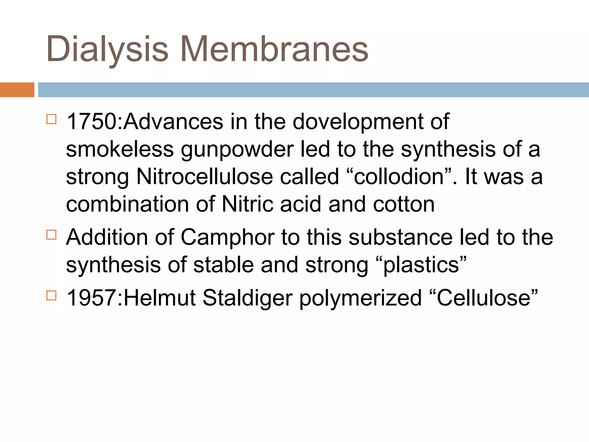 Dialysis Membranes
 1750:Advances in the dovelopment of
smokeless gunpowder led to the synthesis of a
strong Nitrocellulose called “collodion”. It was a
combination of Nitric acid and cotton
 Addition of Camphor to this substance led to the
synthesis of stable and strong “plastics”
 1957:Helmut Staldiger polymerized “Cellulose”
 