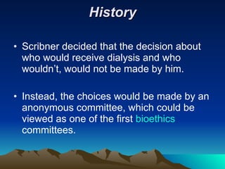 History Scribner decided that the decision about who would receive dialysis and who wouldn’t, would not be made by him. Instead, the choices would be made by an anonymous committee, which could be viewed as one of the first  bioethics  committees. 