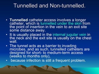 Tunnelled and Non-tunnelled. Tunnelled  catheter access involves a longer catheter, which is  tunnelled under the skin  from the point of insertion in the vein to an exit site some distance away.  It is usually placed in the  internal jugular vein  in the neck and the exit site is usually on the chest wall.  The tunnel acts as a barrier to invading microbes, and as such, tunnelled catheters are designed for short- to medium-term access (weeks to months only), because infection is still a frequent problem. 
