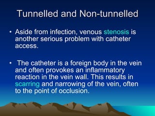 Tunnelled and Non-tunnelled Aside from infection, venous  stenosis  is another serious problem with catheter access. The catheter is a foreign body in the vein and often provokes an inflammatory reaction in the vein wall. This results in  scarring  and narrowing of the vein, often to the point of occlusion. 