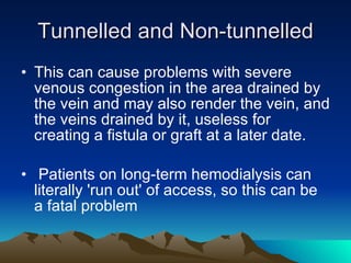 Tunnelled and Non-tunnelled This can cause problems with severe venous congestion in the area drained by the vein and may also render the vein, and the veins drained by it, useless for creating a fistula or graft at a later date. Patients on long-term hemodialysis can literally 'run out' of access, so this can be a fatal problem 