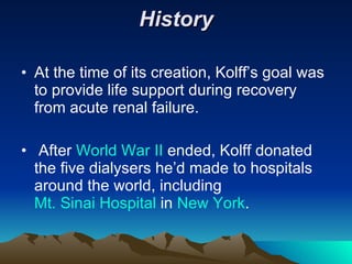 History At the time of its creation, Kolff’s goal was to provide life support during recovery from acute renal failure. After  World War II  ended, Kolff donated the five dialysers he’d made to hospitals around the world, including  Mt. Sinai Hospital  in  New York . 
