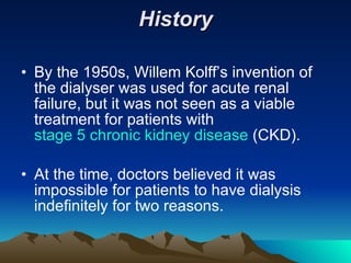 History By the 1950s, Willem Kolff’s invention of the dialyser was used for acute renal failure, but it was not seen as a viable treatment for patients with  stage 5 chronic kidney disease  (CKD). At the time, doctors believed it was impossible for patients to have dialysis indefinitely for two reasons. 