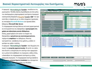 Βασικά Χαρακτηριστικά Λειτουργίας του Συστήματος Η εφαρμογή απευθύνεται στις μεμονωμένες  Μονάδες Χρόνιας Αιμοκάθαρσης και είναι μέλος τουολοκληρωμένου μηχανογραφικού συστήματος λογισμικούνοσοκομειακής διαχείρισηςπου έχει αναπτύξει η εταιρεία μας με τις πλέον σύγχρονες τεχνολογίες σε πλατφόρμα Microsoft Windowsκαι σχεσιακή βάση δεδομένων Microsoft SQL Server.  Το πληροφοριακό σύστημα διέπεται από κοινά χαρακτηριστικά και λειτουργικότητες που εξασφαλίζουν ομοιομορφία στη χρήση και αξιοποίηση κοινών δεδομένων.Επίσης, χαρακτηρίζεται από εκείνα τα στοιχεία που Εξασφαλίζουν φιλικότητα και αποτελεσματικότητα,παρέχοντας ασφάλεια των δεδομένων, δίνοντας προτεραιότητες  πρόσβασης στους χρήστες, με βάση τα κριτήρια που ορίζει ο πελάτης. Η εφαρμογή είναι δομημένη στη λογική της ανοιχτής αρχιτεκτονικής. Με αυτόν τον τρόπο είναι δυνατή η ενσωμάτωση στο σύστημα νέων εφαρμογών και η μελλοντική αναβάθμιση του λογισμικού, καθώς επίσης, η διασύνδεση του πληροφοριακού συστήματος με άλλες εφαρμογές λογισμικού. Το πληροφοριακό σύστημα βασίζεται σε δομημένα υποσυστήματα (modules) που εξυπηρετούν τους διάφορους τομείς λειτουργίας των Μονάδων Χρόνιας Αιμοκάθαρσης. 