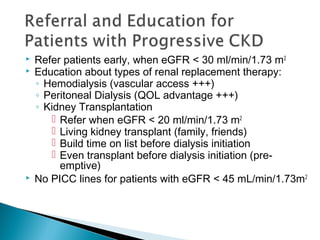  Refer patients early, when eGFR < 30 ml/min/1.73 m2
 Education about types of renal replacement therapy:
◦ Hemodialysis (vascular access +++)
◦ Peritoneal Dialysis (QOL advantage +++)
◦ Kidney Transplantation
 Refer when eGFR < 20 ml/min/1.73 m2
 Living kidney transplant (family, friends)
 Build time on list before dialysis initiation
 Even transplant before dialysis initiation (pre-
emptive)
 No PICC lines for patients with eGFR < 45 mL/min/1.73m2
 