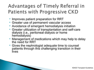  Improves patient preparation for RRT
 Greater use of permanent vascular access
 Avoidance of emergent hemodialysis initiation
 Greater utilization of transplantation and self-care
dialysis (i.e., peritoneal dialysis or home
hemodialysis)
 Management of medications which may help to delay
the need for RRT
 Gives the nephrologist adequate time to counsel
patients through this challenging transition in their
lives
KDIGO Transplant Guidelines
 