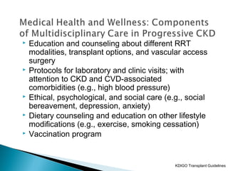  Education and counseling about different RRT
modalities, transplant options, and vascular access
surgery
 Protocols for laboratory and clinic visits; with
attention to CKD and CVD-associated
comorbidities (e.g., high blood pressure)
 Ethical, psychological, and social care (e.g., social
bereavement, depression, anxiety)
 Dietary counseling and education on other lifestyle
modifications (e.g., exercise, smoking cessation)
 Vaccination program
KDIGO Transplant Guidelines
 