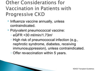  Influenza vaccine annually, unless
contraindicated.
 Polyvalent pneumococcal vaccine:
◦ eGFR <30 ml/min/1.73m2
◦ High risk of pneumococcal infection (e.g.,
nephrotic syndrome, diabetes, receiving
immunosuppression), unless contraindicated.
◦ Offer revaccination within 5 years.
KDIGO Transplant Guidelines
 