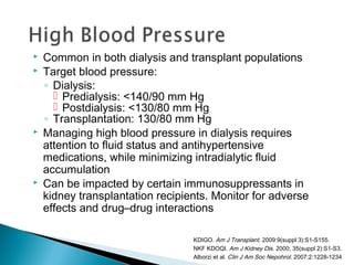  Common in both dialysis and transplant populations
 Target blood pressure:
◦ Dialysis:
 Predialysis: <140/90 mm Hg
 Postdialysis: <130/80 mm Hg
◦ Transplantation: 130/80 mm Hg
 Managing high blood pressure in dialysis requires
attention to fluid status and antihypertensive
medications, while minimizing intradialytic fluid
accumulation
 Can be impacted by certain immunosuppressants in
kidney transplantation recipients. Monitor for adverse
effects and drug–drug interactions
KDIGO. Am J Transplant. 2009:9(suppl 3):S1-S155.
NKF KDOQI. Am J Kidney Dis. 2000; 35(suppl 2):S1-S3.
Alborzi et al. Clin J Am Soc Nepohrol. 2007;2:1228-1234
 