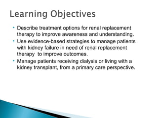  Describe treatment options for renal replacement
therapy to improve awareness and understanding.
 Use evidence-based strategies to manage patients
with kidney failure in need of renal replacement
therapy to improve outcomes.
 Manage patients receiving dialysis or living with a
kidney transplant, from a primary care perspective.
 