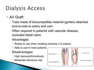  AV Graft
◦ Tube made of biocompatible material (gortex) attached
end-to-side to artery and vein
◦ Often required in patients with vascular disease,
occluded distal veins
◦ Advantages
 Ready to use when swelling resolves (~2 weeks)
 Able to use in most patients
◦ Disadvantages
 High stenosis/thrombosis rate
 Moderate infectious risk
 