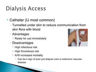  Catheter (IJ most common)
◦ Tunnelled under skin to reduce communication from
skin flora with blood
◦ Advantages
 Ready for use immediately
◦ Disadvantages
 High infectious risk
 High thrombosis risk
 A/W increased mortality
 Can be a sign of poor pre-dialysis care or extensive vascular
disease
 