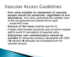  Arm veins suitable for placement of vascular
access should be preserved, regardless of arm
dominance. Arm veins, particularly the cephalic veins
of the non-dominant arm should not be used.
◦ Avoid PICC lines
 Dorsum of the hand could be used for IV.
 A Medic Alert bracelet should be worn to inform hospital
staff to avoid IV cannulation of essential veins.
 Subclavian vein catheterization should be
avoided for temporary access in all patients with CKD
( stenosis  preclude use of ipsilateral arm for
vascular access)
 