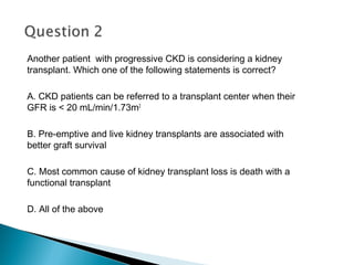 Another patient with progressive CKD is considering a kidney
transplant. Which one of the following statements is correct?
A. CKD patients can be referred to a transplant center when their
GFR is < 20 mL/min/1.73m2
B. Pre-emptive and live kidney transplants are associated with
better graft survival
C. Most common cause of kidney transplant loss is death with a
functional transplant
D. All of the above
 