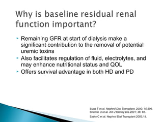  Remaining GFR at start of dialysis make a
significant contribution to the removal of potential
uremic toxins
 Also facilitates regulation of fluid, electrolytes, and
may enhance nutritional status and QOL
 Offers survival advantage in both HD and PD
Suda T et al. Nephrol Dial Transplant. 2000; 15:396.
Shemin D et al. Am J Kidney Dis.2001; 38: 85.
Szeto C et al. Nephrol Dial Transplant 2003;18.7
 