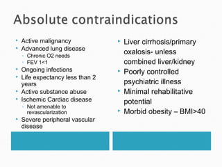  Active malignancy
 Advanced lung disease
◦ Chronic O2 needs
◦ FEV 1<1
 Ongoing infections
 Life expectancy less than 2
years
 Active substance abuse
 Ischemic Cardiac disease
◦ Not amenable to
revascularization
 Severe peripheral vascular
disease
 Liver cirrhosis/primary
oxalosis- unless
combined liver/kidney
 Poorly controlled
psychiatric illness
 Minimal rehabilitative
potential
 Morbid obesity – BMI>40
 