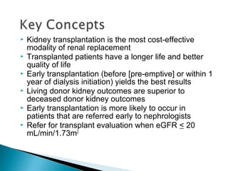  Kidney transplantation is the most cost-effective
modality of renal replacement
 Transplanted patients have a longer life and better
quality of life
 Early transplantation (before [pre-emptive] or within 1
year of dialysis initiation) yields the best results
 Living donor kidney outcomes are superior to
deceased donor kidney outcomes
 Early transplantation is more likely to occur in
patients that are referred early to nephrologists
 Refer for transplant evaluation when eGFR < 20
mL/min/1.73m2
 