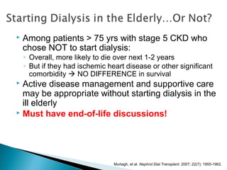  Among patients > 75 yrs with stage 5 CKD who
chose NOT to start dialysis:
◦ Overall, more likely to die over next 1-2 years
◦ But if they had ischemic heart disease or other significant
comorbidity  NO DIFFERENCE in survival
 Active disease management and supportive care
may be appropriate without starting dialysis in the
ill elderly
 Must have end-of-life discussions!
Murtagh, et al. Nephrol Dial Transplant. 2007; 22(7): 1955-1962.
 