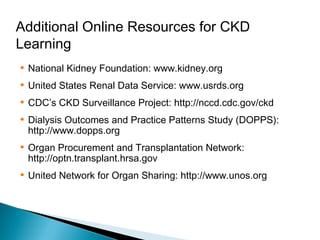 Additional Online Resources for CKD
Learning
• National Kidney Foundation: www.kidney.org
• United States Renal Data Service: www.usrds.org
• CDC’s CKD Surveillance Project: http://nccd.cdc.gov/ckd
• Dialysis Outcomes and Practice Patterns Study (DOPPS):
http://www.dopps.org
• Organ Procurement and Transplantation Network:
http://optn.transplant.hrsa.gov
• United Network for Organ Sharing: http://www.unos.org
 
