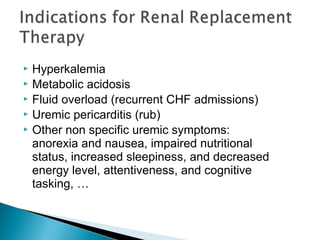  Hyperkalemia
 Metabolic acidosis
 Fluid overload (recurrent CHF admissions)
 Uremic pericarditis (rub)
 Other non specific uremic symptoms:
anorexia and nausea, impaired nutritional
status, increased sleepiness, and decreased
energy level, attentiveness, and cognitive
tasking, …
 