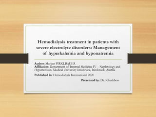 Hemodialysis treatment in patients with
severe electrolyte disorders: Management
of hyperkalemia and hyponatremia
Author: Markus PIRKLBAUER
Affiliation: Department of Internal Medicine IV—Nephrology and
Hypertension, Medical University Innsbruck, Innsbruck, Austria
Published in: Hemodialysis International 2020
Presented by: Dr. Khushboo
 