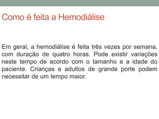 Como é feita a Hemodiálise
Em geral, a hemodiálise é feita três vezes por semana,
com duração de quatro horas. Pode existir variações
neste tempo de acordo com o tamanho e a idade do
paciente. Crianças e adultos de grande porte podem
necessitar de um tempo maior.
 