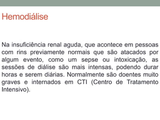 Hemodiálise
Na insuficiência renal aguda, que acontece em pessoas
com rins previamente normais que são atacados por
algum evento, como um sepse ou intoxicação, as
sessões de diálise são mais intensas, podendo durar
horas e serem diárias. Normalmente são doentes muito
graves e internados em CTI (Centro de Tratamento
Intensivo).
 