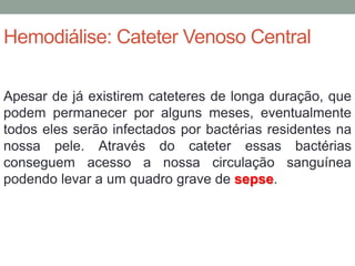 Hemodiálise: Cateter Venoso Central
Apesar de já existirem cateteres de longa duração, que
podem permanecer por alguns meses, eventualmente
todos eles serão infectados por bactérias residentes na
nossa pele. Através do cateter essas bactérias
conseguem acesso a nossa circulação sanguínea
podendo levar a um quadro grave de sepse.
 